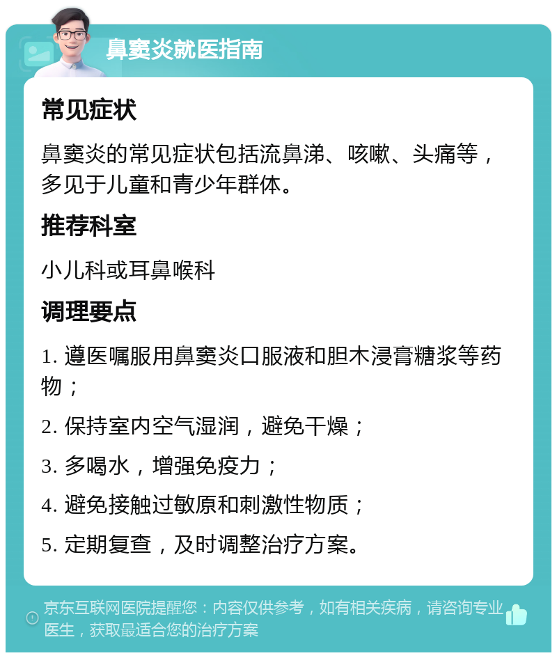 鼻窦炎就医指南 常见症状 鼻窦炎的常见症状包括流鼻涕、咳嗽、头痛等，多见于儿童和青少年群体。 推荐科室 小儿科或耳鼻喉科 调理要点 1. 遵医嘱服用鼻窦炎口服液和胆木浸膏糖浆等药物； 2. 保持室内空气湿润，避免干燥； 3. 多喝水，增强免疫力； 4. 避免接触过敏原和刺激性物质； 5. 定期复查，及时调整治疗方案。