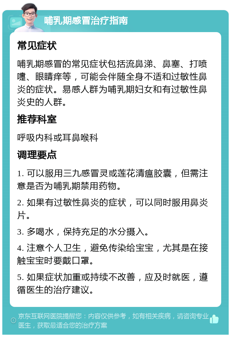 哺乳期感冒治疗指南 常见症状 哺乳期感冒的常见症状包括流鼻涕、鼻塞、打喷嚏、眼睛痒等，可能会伴随全身不适和过敏性鼻炎的症状。易感人群为哺乳期妇女和有过敏性鼻炎史的人群。 推荐科室 呼吸内科或耳鼻喉科 调理要点 1. 可以服用三九感冒灵或莲花清瘟胶囊，但需注意是否为哺乳期禁用药物。 2. 如果有过敏性鼻炎的症状，可以同时服用鼻炎片。 3. 多喝水，保持充足的水分摄入。 4. 注意个人卫生，避免传染给宝宝，尤其是在接触宝宝时要戴口罩。 5. 如果症状加重或持续不改善，应及时就医，遵循医生的治疗建议。