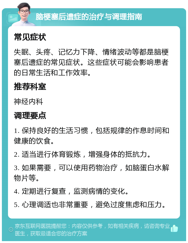 脑梗塞后遗症的治疗与调理指南 常见症状 失眠、头疼、记忆力下降、情绪波动等都是脑梗塞后遗症的常见症状。这些症状可能会影响患者的日常生活和工作效率。 推荐科室 神经内科 调理要点 1. 保持良好的生活习惯，包括规律的作息时间和健康的饮食。 2. 适当进行体育锻炼，增强身体的抵抗力。 3. 如果需要，可以使用药物治疗，如脑蛋白水解物片等。 4. 定期进行复查，监测病情的变化。 5. 心理调适也非常重要，避免过度焦虑和压力。