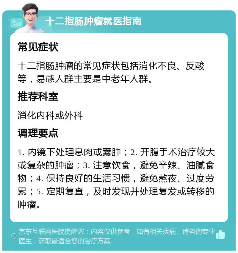 十二指肠肿瘤就医指南 常见症状 十二指肠肿瘤的常见症状包括消化不良、反酸等，易感人群主要是中老年人群。 推荐科室 消化内科或外科 调理要点 1. 内镜下处理息肉或囊肿；2. 开腹手术治疗较大或复杂的肿瘤；3. 注意饮食，避免辛辣、油腻食物；4. 保持良好的生活习惯，避免熬夜、过度劳累；5. 定期复查，及时发现并处理复发或转移的肿瘤。