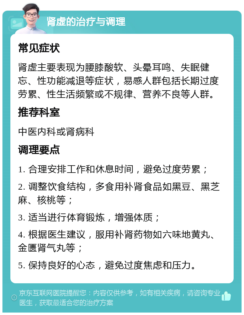 肾虚的治疗与调理 常见症状 肾虚主要表现为腰膝酸软、头晕耳鸣、失眠健忘、性功能减退等症状，易感人群包括长期过度劳累、性生活频繁或不规律、营养不良等人群。 推荐科室 中医内科或肾病科 调理要点 1. 合理安排工作和休息时间，避免过度劳累； 2. 调整饮食结构，多食用补肾食品如黑豆、黑芝麻、核桃等； 3. 适当进行体育锻炼，增强体质； 4. 根据医生建议，服用补肾药物如六味地黄丸、金匮肾气丸等； 5. 保持良好的心态，避免过度焦虑和压力。