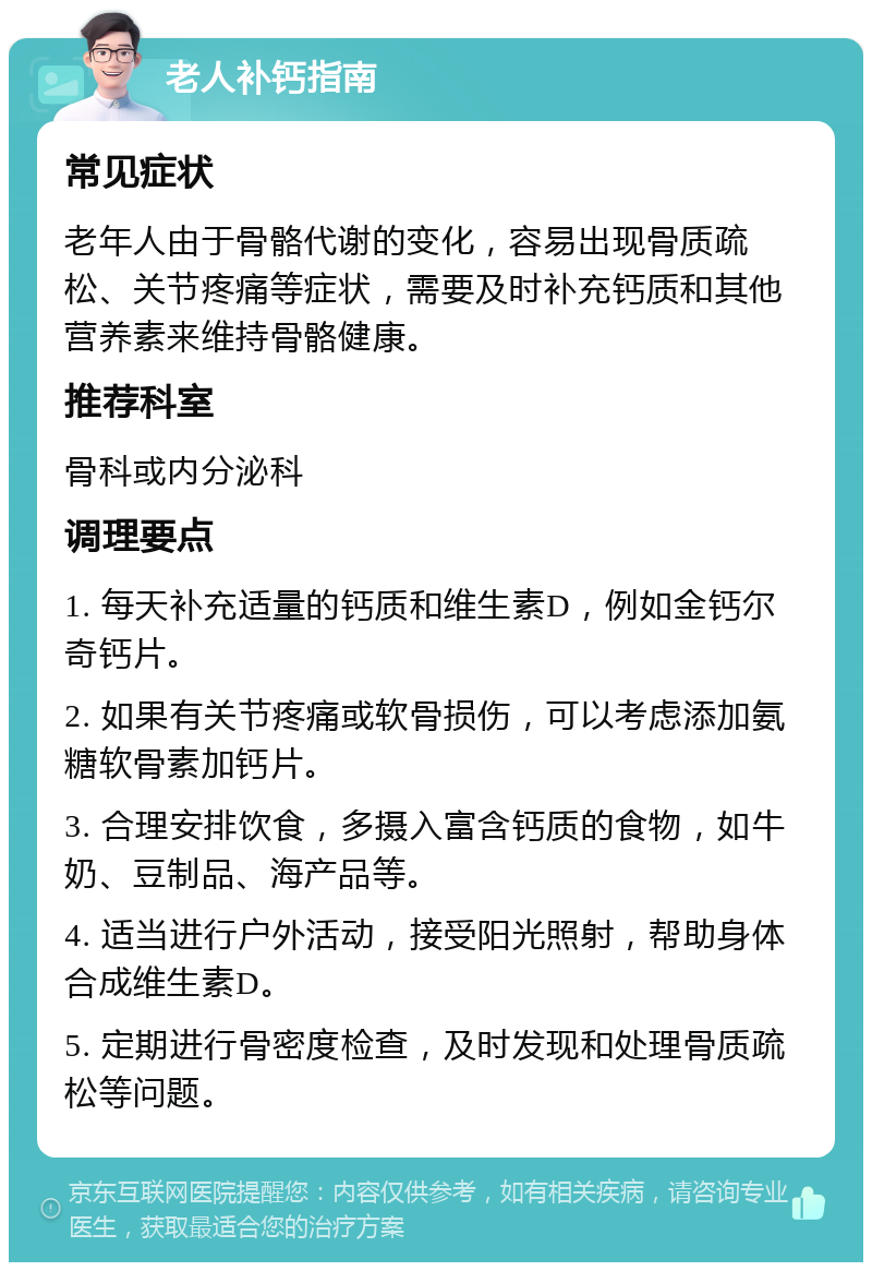 老人补钙指南 常见症状 老年人由于骨骼代谢的变化，容易出现骨质疏松、关节疼痛等症状，需要及时补充钙质和其他营养素来维持骨骼健康。 推荐科室 骨科或内分泌科 调理要点 1. 每天补充适量的钙质和维生素D，例如金钙尔奇钙片。 2. 如果有关节疼痛或软骨损伤，可以考虑添加氨糖软骨素加钙片。 3. 合理安排饮食，多摄入富含钙质的食物，如牛奶、豆制品、海产品等。 4. 适当进行户外活动，接受阳光照射，帮助身体合成维生素D。 5. 定期进行骨密度检查，及时发现和处理骨质疏松等问题。