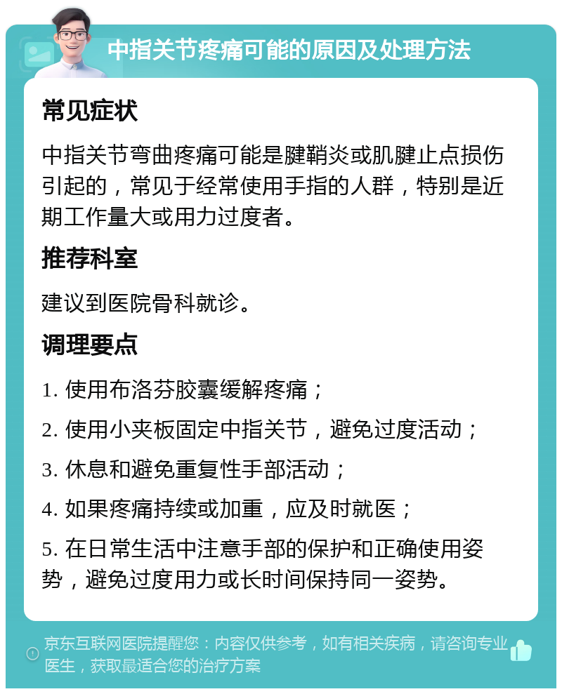 中指关节疼痛可能的原因及处理方法 常见症状 中指关节弯曲疼痛可能是腱鞘炎或肌腱止点损伤引起的，常见于经常使用手指的人群，特别是近期工作量大或用力过度者。 推荐科室 建议到医院骨科就诊。 调理要点 1. 使用布洛芬胶囊缓解疼痛； 2. 使用小夹板固定中指关节，避免过度活动； 3. 休息和避免重复性手部活动； 4. 如果疼痛持续或加重，应及时就医； 5. 在日常生活中注意手部的保护和正确使用姿势，避免过度用力或长时间保持同一姿势。