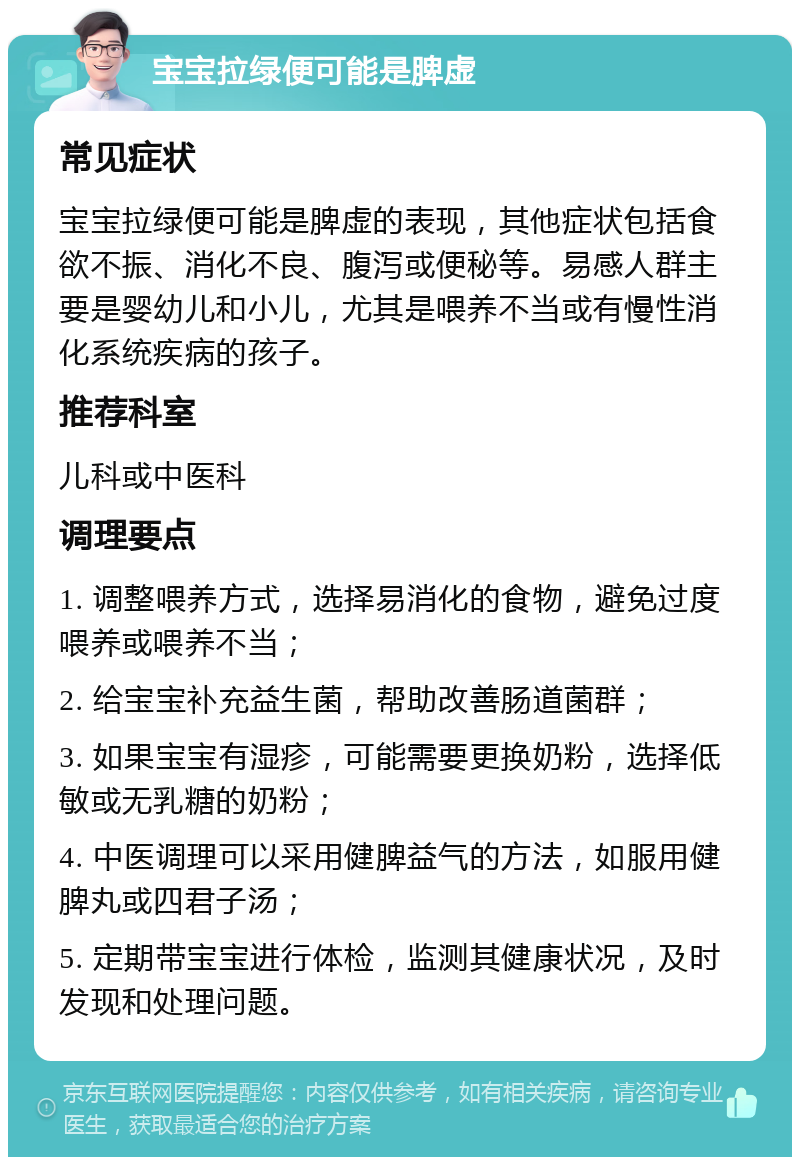 宝宝拉绿便可能是脾虚 常见症状 宝宝拉绿便可能是脾虚的表现，其他症状包括食欲不振、消化不良、腹泻或便秘等。易感人群主要是婴幼儿和小儿，尤其是喂养不当或有慢性消化系统疾病的孩子。 推荐科室 儿科或中医科 调理要点 1. 调整喂养方式，选择易消化的食物，避免过度喂养或喂养不当； 2. 给宝宝补充益生菌，帮助改善肠道菌群； 3. 如果宝宝有湿疹，可能需要更换奶粉，选择低敏或无乳糖的奶粉； 4. 中医调理可以采用健脾益气的方法，如服用健脾丸或四君子汤； 5. 定期带宝宝进行体检，监测其健康状况，及时发现和处理问题。