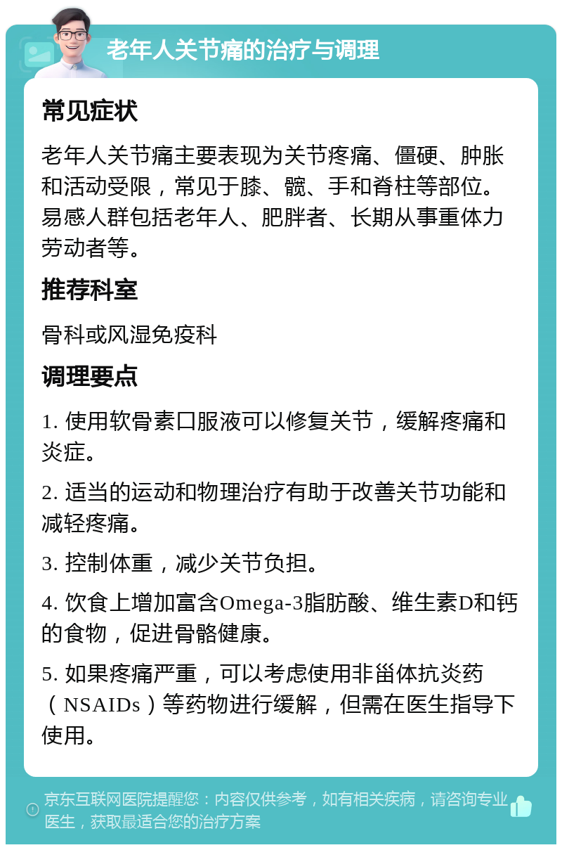 老年人关节痛的治疗与调理 常见症状 老年人关节痛主要表现为关节疼痛、僵硬、肿胀和活动受限，常见于膝、髋、手和脊柱等部位。易感人群包括老年人、肥胖者、长期从事重体力劳动者等。 推荐科室 骨科或风湿免疫科 调理要点 1. 使用软骨素口服液可以修复关节，缓解疼痛和炎症。 2. 适当的运动和物理治疗有助于改善关节功能和减轻疼痛。 3. 控制体重，减少关节负担。 4. 饮食上增加富含Omega-3脂肪酸、维生素D和钙的食物，促进骨骼健康。 5. 如果疼痛严重，可以考虑使用非甾体抗炎药（NSAIDs）等药物进行缓解，但需在医生指导下使用。