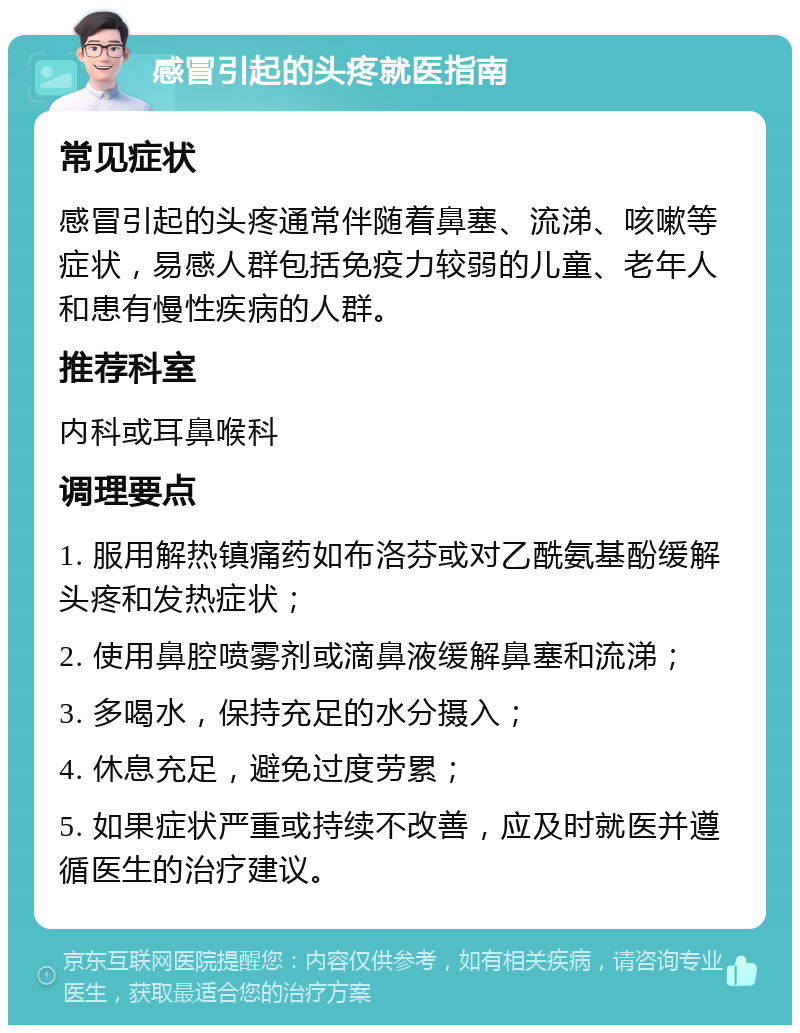 感冒引起的头疼就医指南 常见症状 感冒引起的头疼通常伴随着鼻塞、流涕、咳嗽等症状，易感人群包括免疫力较弱的儿童、老年人和患有慢性疾病的人群。 推荐科室 内科或耳鼻喉科 调理要点 1. 服用解热镇痛药如布洛芬或对乙酰氨基酚缓解头疼和发热症状； 2. 使用鼻腔喷雾剂或滴鼻液缓解鼻塞和流涕； 3. 多喝水，保持充足的水分摄入； 4. 休息充足，避免过度劳累； 5. 如果症状严重或持续不改善，应及时就医并遵循医生的治疗建议。