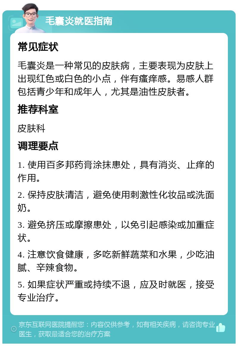 毛囊炎就医指南 常见症状 毛囊炎是一种常见的皮肤病，主要表现为皮肤上出现红色或白色的小点，伴有瘙痒感。易感人群包括青少年和成年人，尤其是油性皮肤者。 推荐科室 皮肤科 调理要点 1. 使用百多邦药膏涂抹患处，具有消炎、止痒的作用。 2. 保持皮肤清洁，避免使用刺激性化妆品或洗面奶。 3. 避免挤压或摩擦患处，以免引起感染或加重症状。 4. 注意饮食健康，多吃新鲜蔬菜和水果，少吃油腻、辛辣食物。 5. 如果症状严重或持续不退，应及时就医，接受专业治疗。