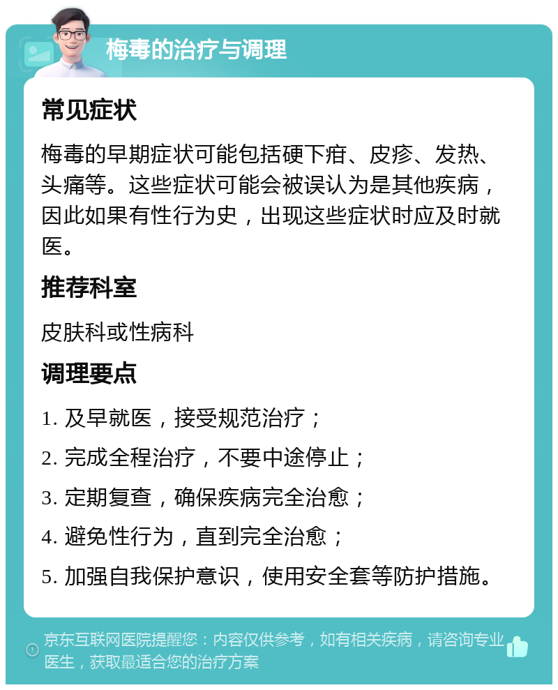 梅毒的治疗与调理 常见症状 梅毒的早期症状可能包括硬下疳、皮疹、发热、头痛等。这些症状可能会被误认为是其他疾病，因此如果有性行为史，出现这些症状时应及时就医。 推荐科室 皮肤科或性病科 调理要点 1. 及早就医，接受规范治疗； 2. 完成全程治疗，不要中途停止； 3. 定期复查，确保疾病完全治愈； 4. 避免性行为，直到完全治愈； 5. 加强自我保护意识，使用安全套等防护措施。