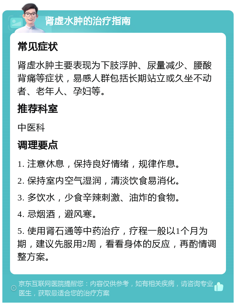 肾虚水肿的治疗指南 常见症状 肾虚水肿主要表现为下肢浮肿、尿量减少、腰酸背痛等症状，易感人群包括长期站立或久坐不动者、老年人、孕妇等。 推荐科室 中医科 调理要点 1. 注意休息，保持良好情绪，规律作息。 2. 保持室内空气湿润，清淡饮食易消化。 3. 多饮水，少食辛辣刺激、油炸的食物。 4. 忌烟酒，避风寒。 5. 使用肾石通等中药治疗，疗程一般以1个月为期，建议先服用2周，看看身体的反应，再酌情调整方案。