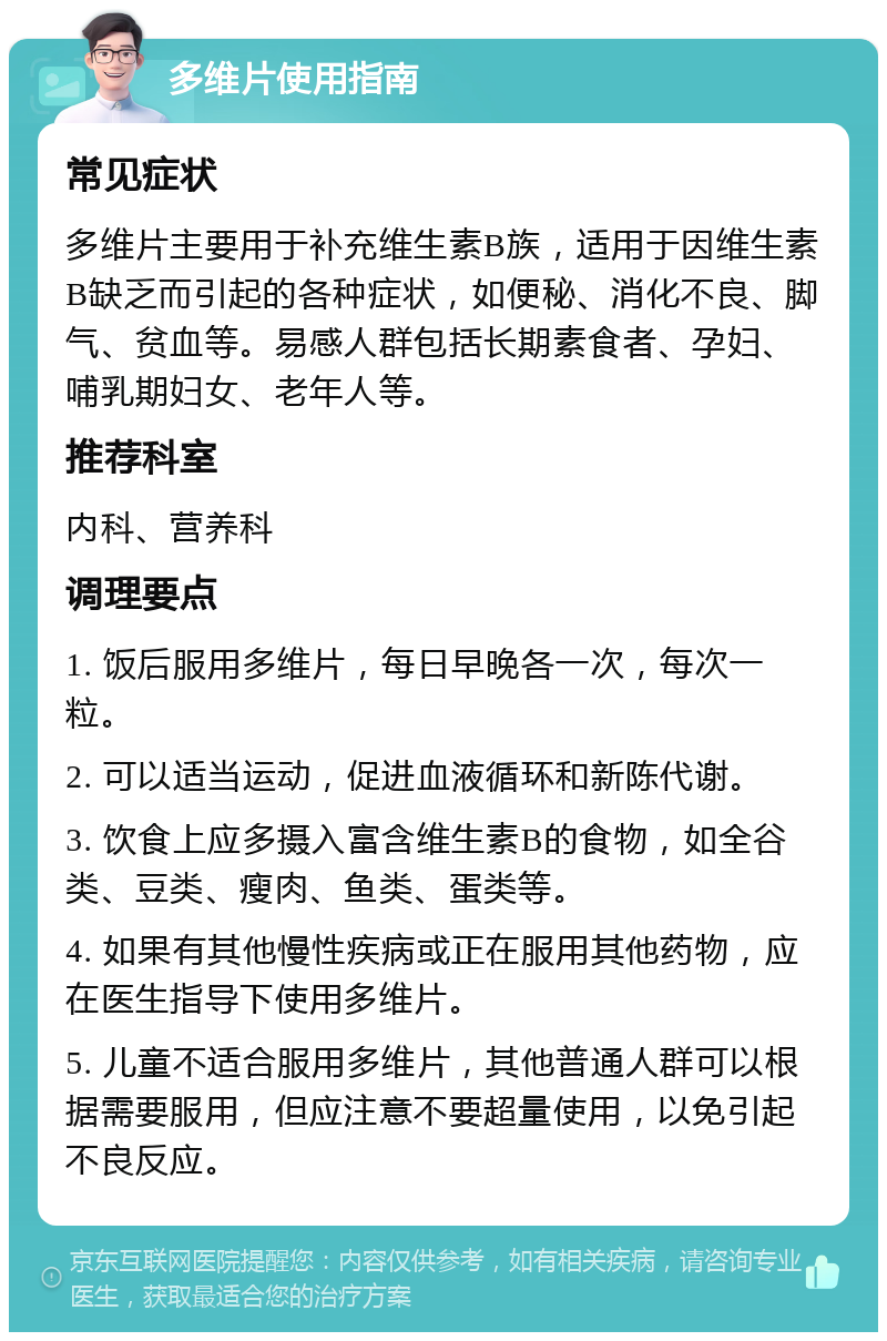 多维片使用指南 常见症状 多维片主要用于补充维生素B族，适用于因维生素B缺乏而引起的各种症状，如便秘、消化不良、脚气、贫血等。易感人群包括长期素食者、孕妇、哺乳期妇女、老年人等。 推荐科室 内科、营养科 调理要点 1. 饭后服用多维片，每日早晚各一次，每次一粒。 2. 可以适当运动，促进血液循环和新陈代谢。 3. 饮食上应多摄入富含维生素B的食物，如全谷类、豆类、瘦肉、鱼类、蛋类等。 4. 如果有其他慢性疾病或正在服用其他药物，应在医生指导下使用多维片。 5. 儿童不适合服用多维片，其他普通人群可以根据需要服用，但应注意不要超量使用，以免引起不良反应。