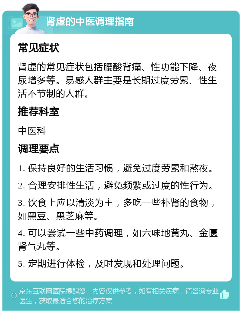 肾虚的中医调理指南 常见症状 肾虚的常见症状包括腰酸背痛、性功能下降、夜尿增多等。易感人群主要是长期过度劳累、性生活不节制的人群。 推荐科室 中医科 调理要点 1. 保持良好的生活习惯，避免过度劳累和熬夜。 2. 合理安排性生活，避免频繁或过度的性行为。 3. 饮食上应以清淡为主，多吃一些补肾的食物，如黑豆、黑芝麻等。 4. 可以尝试一些中药调理，如六味地黄丸、金匮肾气丸等。 5. 定期进行体检，及时发现和处理问题。