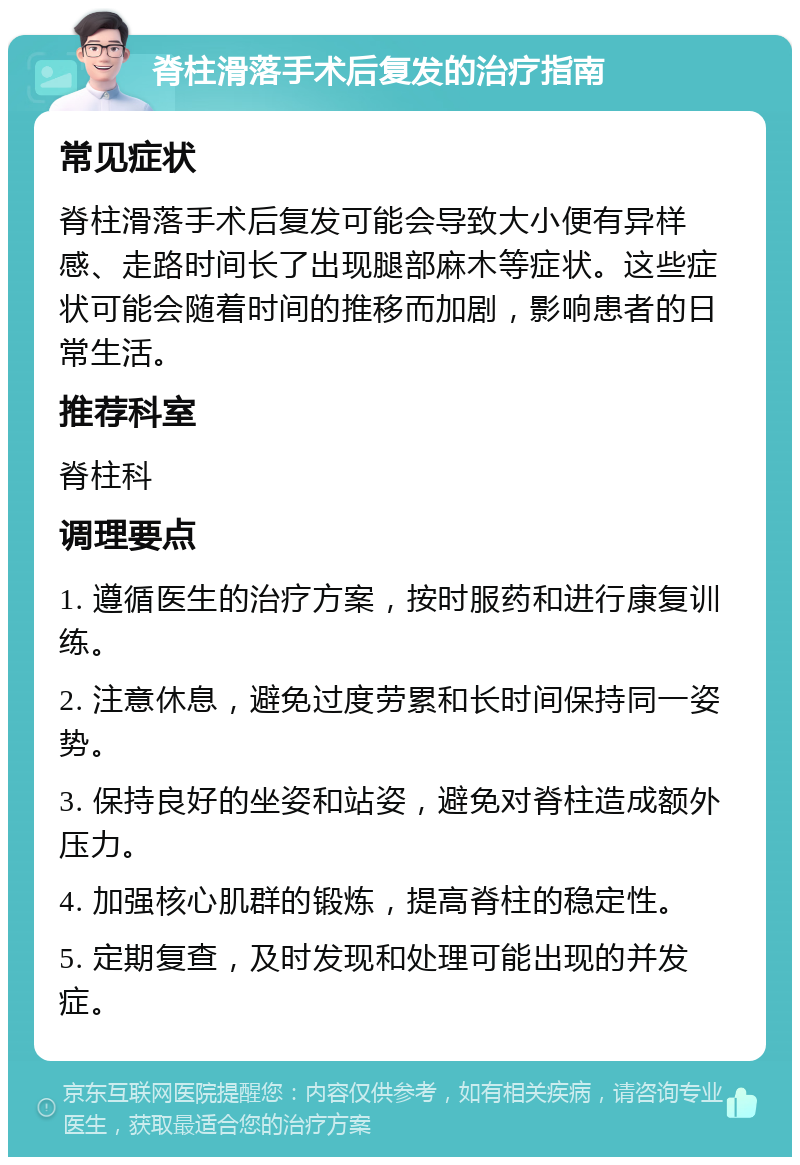 脊柱滑落手术后复发的治疗指南 常见症状 脊柱滑落手术后复发可能会导致大小便有异样感、走路时间长了出现腿部麻木等症状。这些症状可能会随着时间的推移而加剧，影响患者的日常生活。 推荐科室 脊柱科 调理要点 1. 遵循医生的治疗方案，按时服药和进行康复训练。 2. 注意休息，避免过度劳累和长时间保持同一姿势。 3. 保持良好的坐姿和站姿，避免对脊柱造成额外压力。 4. 加强核心肌群的锻炼，提高脊柱的稳定性。 5. 定期复查，及时发现和处理可能出现的并发症。