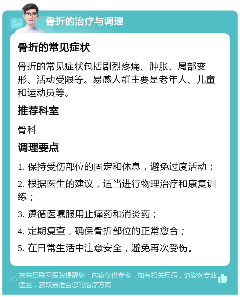 骨折的治疗与调理 骨折的常见症状 骨折的常见症状包括剧烈疼痛、肿胀、局部变形、活动受限等。易感人群主要是老年人、儿童和运动员等。 推荐科室 骨科 调理要点 1. 保持受伤部位的固定和休息，避免过度活动； 2. 根据医生的建议，适当进行物理治疗和康复训练； 3. 遵循医嘱服用止痛药和消炎药； 4. 定期复查，确保骨折部位的正常愈合； 5. 在日常生活中注意安全，避免再次受伤。