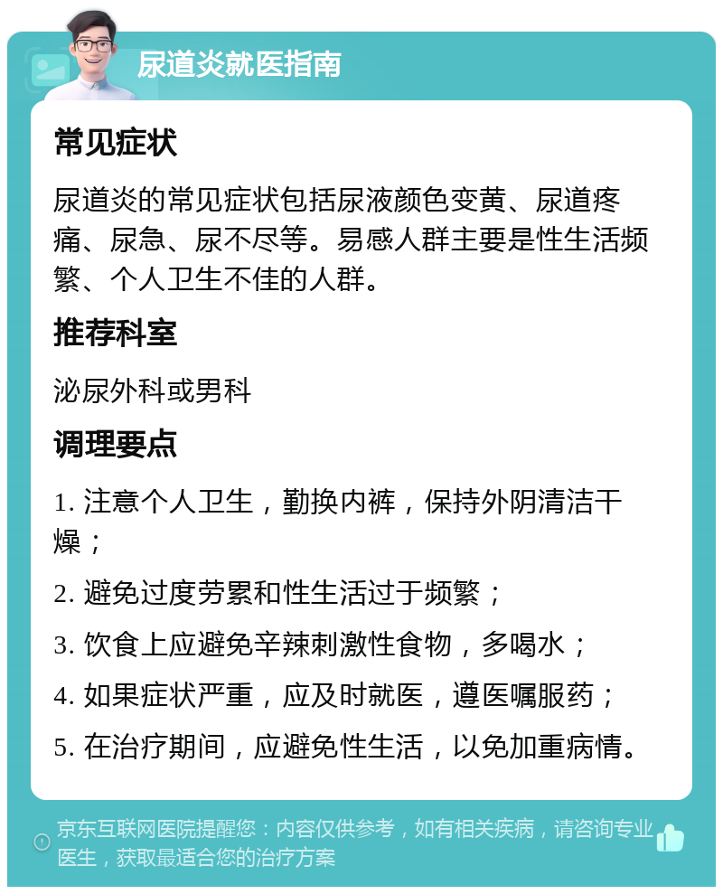 尿道炎就医指南 常见症状 尿道炎的常见症状包括尿液颜色变黄、尿道疼痛、尿急、尿不尽等。易感人群主要是性生活频繁、个人卫生不佳的人群。 推荐科室 泌尿外科或男科 调理要点 1. 注意个人卫生，勤换内裤，保持外阴清洁干燥； 2. 避免过度劳累和性生活过于频繁； 3. 饮食上应避免辛辣刺激性食物，多喝水； 4. 如果症状严重，应及时就医，遵医嘱服药； 5. 在治疗期间，应避免性生活，以免加重病情。