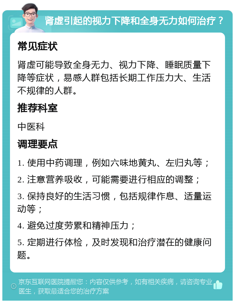 肾虚引起的视力下降和全身无力如何治疗？ 常见症状 肾虚可能导致全身无力、视力下降、睡眠质量下降等症状，易感人群包括长期工作压力大、生活不规律的人群。 推荐科室 中医科 调理要点 1. 使用中药调理，例如六味地黄丸、左归丸等； 2. 注意营养吸收，可能需要进行相应的调整； 3. 保持良好的生活习惯，包括规律作息、适量运动等； 4. 避免过度劳累和精神压力； 5. 定期进行体检，及时发现和治疗潜在的健康问题。