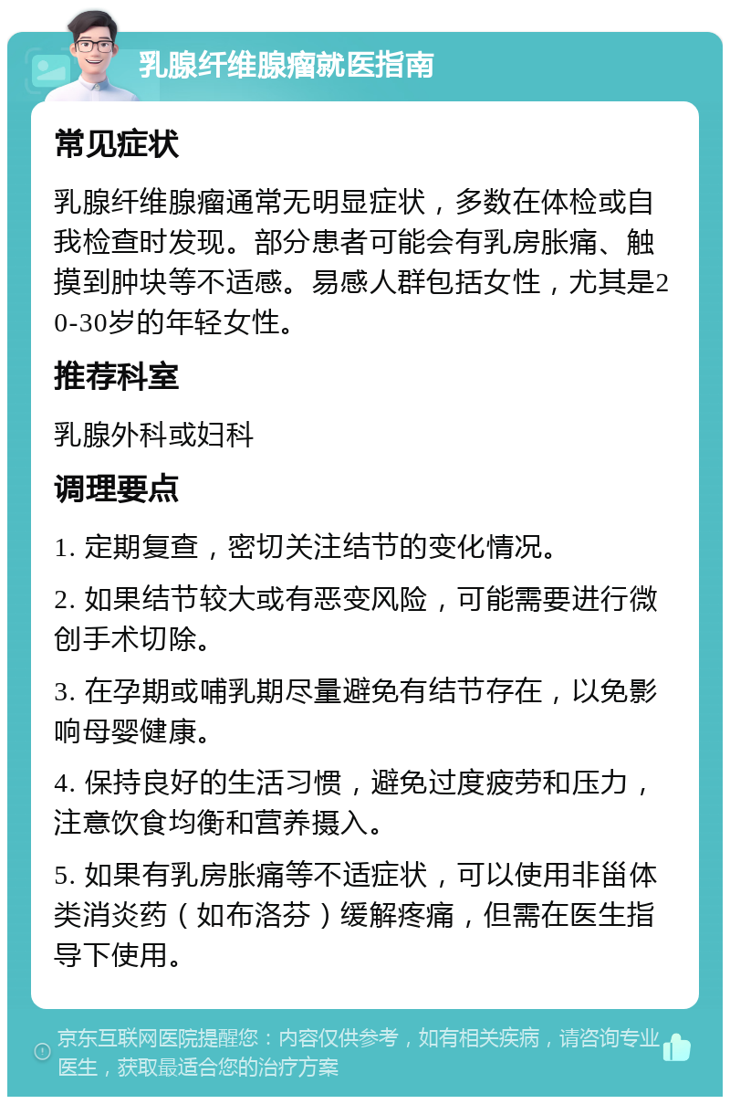 乳腺纤维腺瘤就医指南 常见症状 乳腺纤维腺瘤通常无明显症状，多数在体检或自我检查时发现。部分患者可能会有乳房胀痛、触摸到肿块等不适感。易感人群包括女性，尤其是20-30岁的年轻女性。 推荐科室 乳腺外科或妇科 调理要点 1. 定期复查，密切关注结节的变化情况。 2. 如果结节较大或有恶变风险，可能需要进行微创手术切除。 3. 在孕期或哺乳期尽量避免有结节存在，以免影响母婴健康。 4. 保持良好的生活习惯，避免过度疲劳和压力，注意饮食均衡和营养摄入。 5. 如果有乳房胀痛等不适症状，可以使用非甾体类消炎药（如布洛芬）缓解疼痛，但需在医生指导下使用。