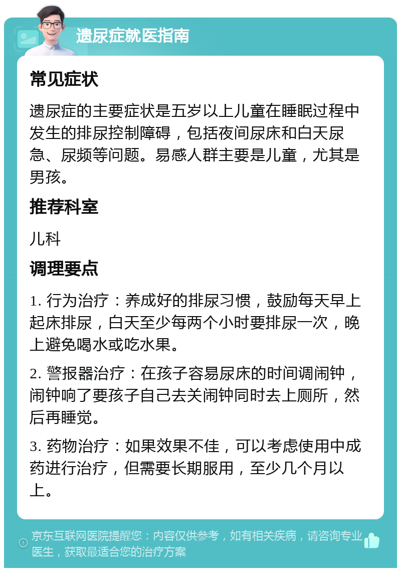 遗尿症就医指南 常见症状 遗尿症的主要症状是五岁以上儿童在睡眠过程中发生的排尿控制障碍，包括夜间尿床和白天尿急、尿频等问题。易感人群主要是儿童，尤其是男孩。 推荐科室 儿科 调理要点 1. 行为治疗：养成好的排尿习惯，鼓励每天早上起床排尿，白天至少每两个小时要排尿一次，晚上避免喝水或吃水果。 2. 警报器治疗：在孩子容易尿床的时间调闹钟，闹钟响了要孩子自己去关闹钟同时去上厕所，然后再睡觉。 3. 药物治疗：如果效果不佳，可以考虑使用中成药进行治疗，但需要长期服用，至少几个月以上。