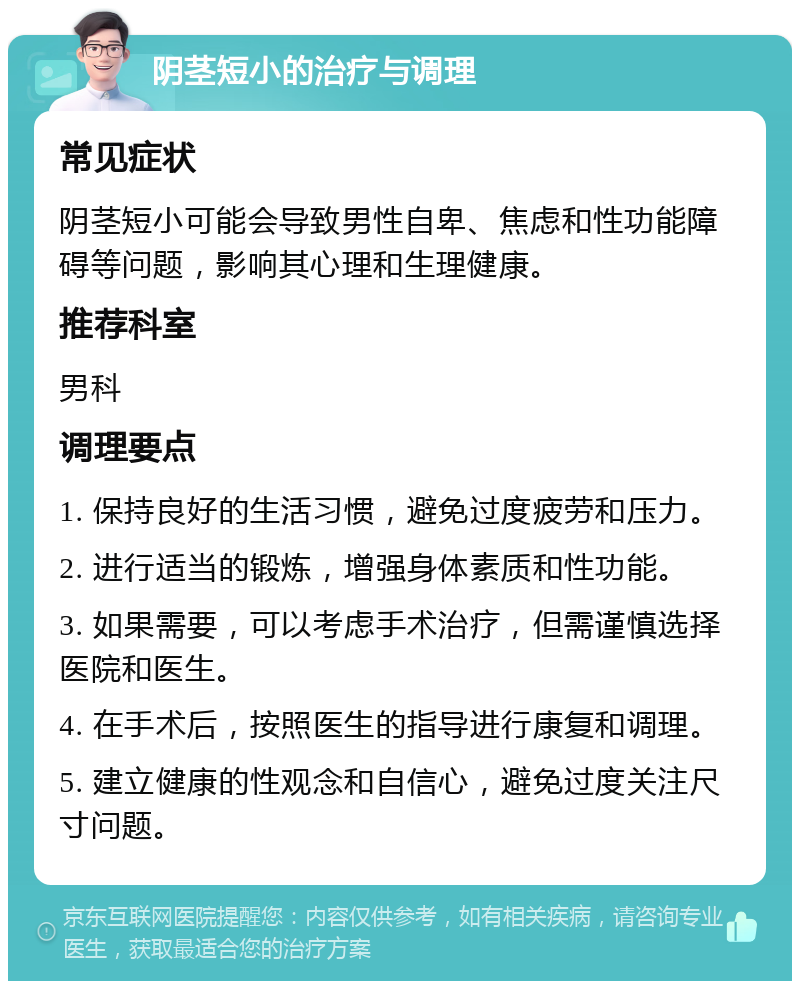 阴茎短小的治疗与调理 常见症状 阴茎短小可能会导致男性自卑、焦虑和性功能障碍等问题，影响其心理和生理健康。 推荐科室 男科 调理要点 1. 保持良好的生活习惯，避免过度疲劳和压力。 2. 进行适当的锻炼，增强身体素质和性功能。 3. 如果需要，可以考虑手术治疗，但需谨慎选择医院和医生。 4. 在手术后，按照医生的指导进行康复和调理。 5. 建立健康的性观念和自信心，避免过度关注尺寸问题。