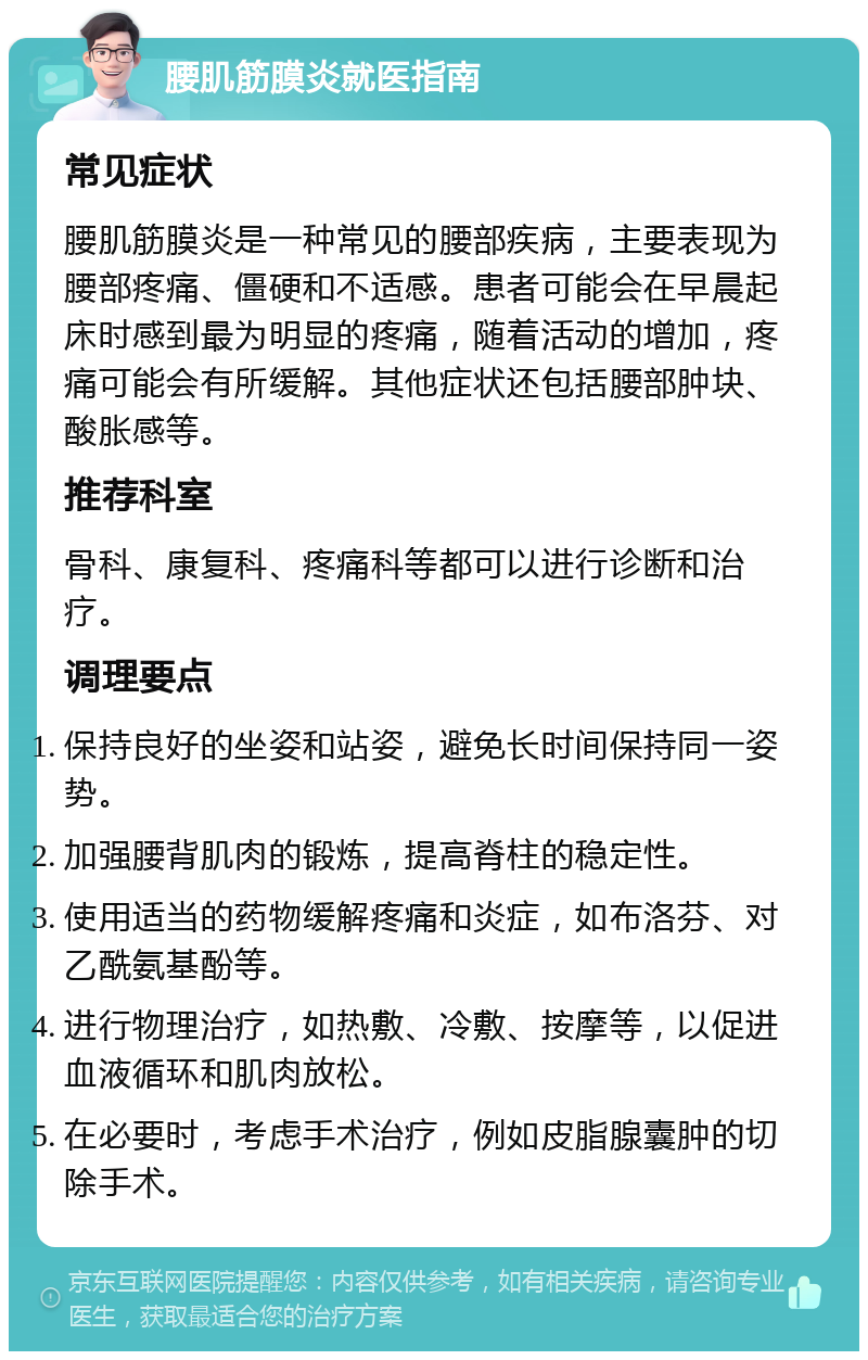 腰肌筋膜炎就医指南 常见症状 腰肌筋膜炎是一种常见的腰部疾病，主要表现为腰部疼痛、僵硬和不适感。患者可能会在早晨起床时感到最为明显的疼痛，随着活动的增加，疼痛可能会有所缓解。其他症状还包括腰部肿块、酸胀感等。 推荐科室 骨科、康复科、疼痛科等都可以进行诊断和治疗。 调理要点 保持良好的坐姿和站姿，避免长时间保持同一姿势。 加强腰背肌肉的锻炼，提高脊柱的稳定性。 使用适当的药物缓解疼痛和炎症，如布洛芬、对乙酰氨基酚等。 进行物理治疗，如热敷、冷敷、按摩等，以促进血液循环和肌肉放松。 在必要时，考虑手术治疗，例如皮脂腺囊肿的切除手术。