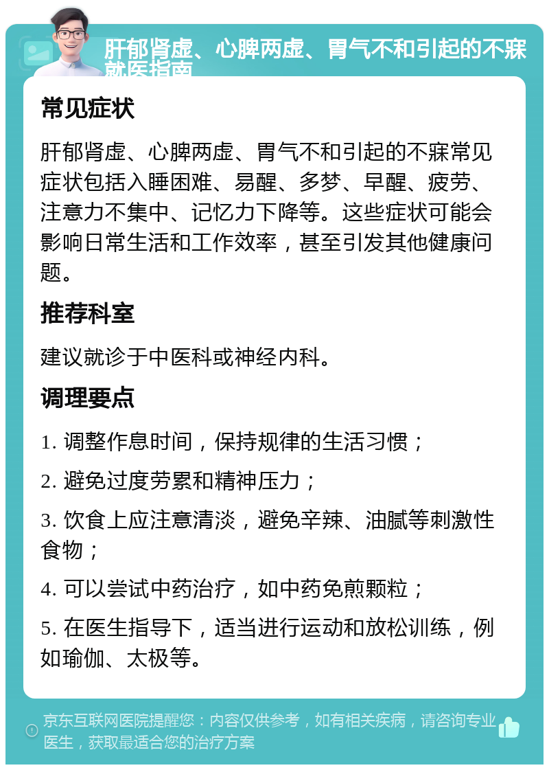 肝郁肾虚、心脾两虚、胃气不和引起的不寐就医指南 常见症状 肝郁肾虚、心脾两虚、胃气不和引起的不寐常见症状包括入睡困难、易醒、多梦、早醒、疲劳、注意力不集中、记忆力下降等。这些症状可能会影响日常生活和工作效率，甚至引发其他健康问题。 推荐科室 建议就诊于中医科或神经内科。 调理要点 1. 调整作息时间，保持规律的生活习惯； 2. 避免过度劳累和精神压力； 3. 饮食上应注意清淡，避免辛辣、油腻等刺激性食物； 4. 可以尝试中药治疗，如中药免煎颗粒； 5. 在医生指导下，适当进行运动和放松训练，例如瑜伽、太极等。