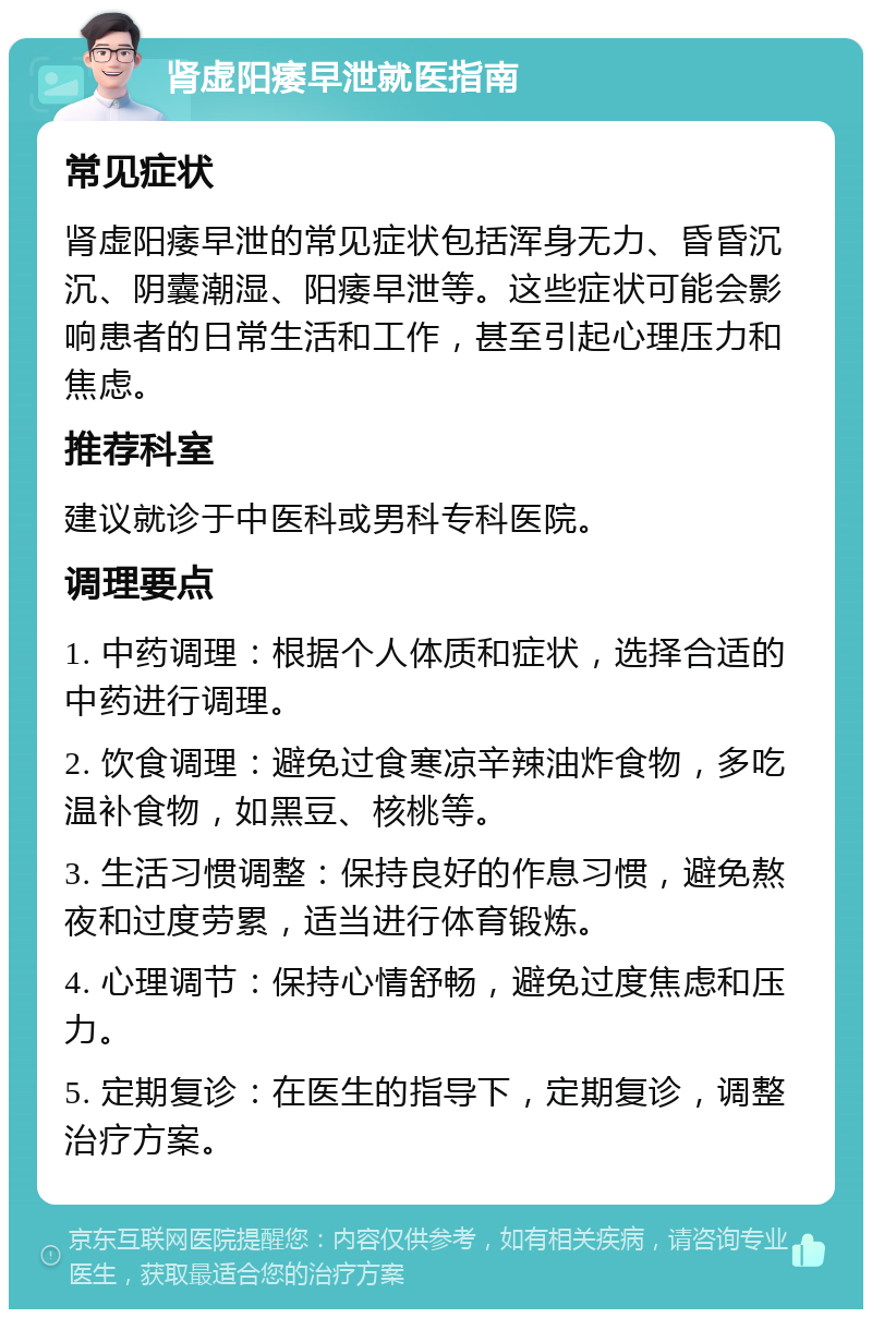 肾虚阳痿早泄就医指南 常见症状 肾虚阳痿早泄的常见症状包括浑身无力、昏昏沉沉、阴囊潮湿、阳痿早泄等。这些症状可能会影响患者的日常生活和工作，甚至引起心理压力和焦虑。 推荐科室 建议就诊于中医科或男科专科医院。 调理要点 1. 中药调理：根据个人体质和症状，选择合适的中药进行调理。 2. 饮食调理：避免过食寒凉辛辣油炸食物，多吃温补食物，如黑豆、核桃等。 3. 生活习惯调整：保持良好的作息习惯，避免熬夜和过度劳累，适当进行体育锻炼。 4. 心理调节：保持心情舒畅，避免过度焦虑和压力。 5. 定期复诊：在医生的指导下，定期复诊，调整治疗方案。