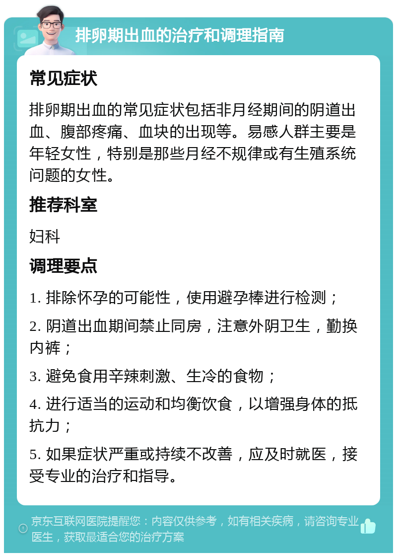 排卵期出血的治疗和调理指南 常见症状 排卵期出血的常见症状包括非月经期间的阴道出血、腹部疼痛、血块的出现等。易感人群主要是年轻女性，特别是那些月经不规律或有生殖系统问题的女性。 推荐科室 妇科 调理要点 1. 排除怀孕的可能性，使用避孕棒进行检测； 2. 阴道出血期间禁止同房，注意外阴卫生，勤换内裤； 3. 避免食用辛辣刺激、生冷的食物； 4. 进行适当的运动和均衡饮食，以增强身体的抵抗力； 5. 如果症状严重或持续不改善，应及时就医，接受专业的治疗和指导。