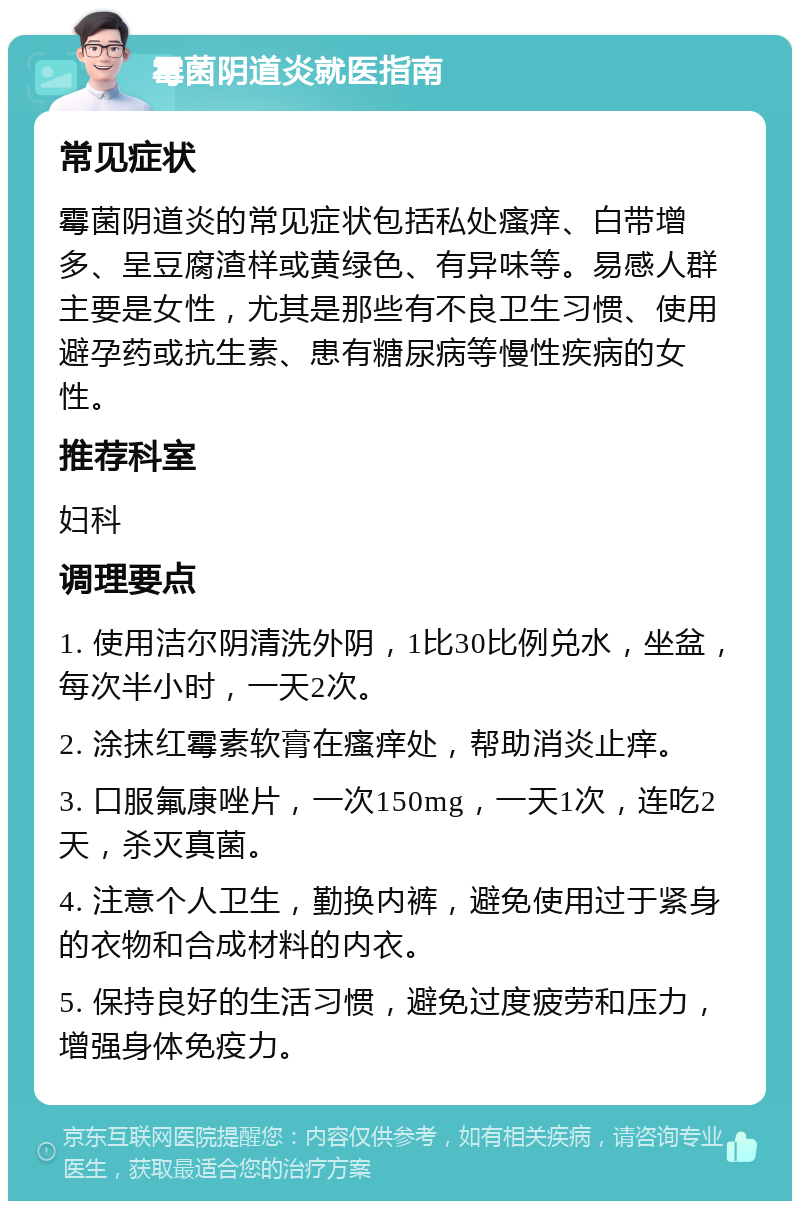 霉菌阴道炎就医指南 常见症状 霉菌阴道炎的常见症状包括私处瘙痒、白带增多、呈豆腐渣样或黄绿色、有异味等。易感人群主要是女性，尤其是那些有不良卫生习惯、使用避孕药或抗生素、患有糖尿病等慢性疾病的女性。 推荐科室 妇科 调理要点 1. 使用洁尔阴清洗外阴，1比30比例兑水，坐盆，每次半小时，一天2次。 2. 涂抹红霉素软膏在瘙痒处，帮助消炎止痒。 3. 口服氟康唑片，一次150mg，一天1次，连吃2天，杀灭真菌。 4. 注意个人卫生，勤换内裤，避免使用过于紧身的衣物和合成材料的内衣。 5. 保持良好的生活习惯，避免过度疲劳和压力，增强身体免疫力。