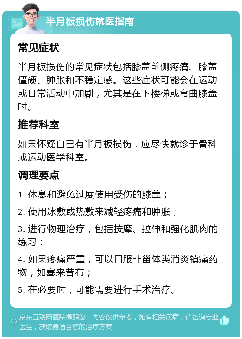 半月板损伤就医指南 常见症状 半月板损伤的常见症状包括膝盖前侧疼痛、膝盖僵硬、肿胀和不稳定感。这些症状可能会在运动或日常活动中加剧，尤其是在下楼梯或弯曲膝盖时。 推荐科室 如果怀疑自己有半月板损伤，应尽快就诊于骨科或运动医学科室。 调理要点 1. 休息和避免过度使用受伤的膝盖； 2. 使用冰敷或热敷来减轻疼痛和肿胀； 3. 进行物理治疗，包括按摩、拉伸和强化肌肉的练习； 4. 如果疼痛严重，可以口服非甾体类消炎镇痛药物，如塞来昔布； 5. 在必要时，可能需要进行手术治疗。