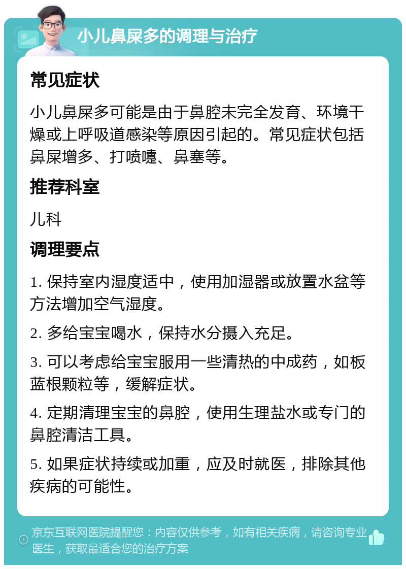 小儿鼻屎多的调理与治疗 常见症状 小儿鼻屎多可能是由于鼻腔未完全发育、环境干燥或上呼吸道感染等原因引起的。常见症状包括鼻屎增多、打喷嚏、鼻塞等。 推荐科室 儿科 调理要点 1. 保持室内湿度适中，使用加湿器或放置水盆等方法增加空气湿度。 2. 多给宝宝喝水，保持水分摄入充足。 3. 可以考虑给宝宝服用一些清热的中成药，如板蓝根颗粒等，缓解症状。 4. 定期清理宝宝的鼻腔，使用生理盐水或专门的鼻腔清洁工具。 5. 如果症状持续或加重，应及时就医，排除其他疾病的可能性。