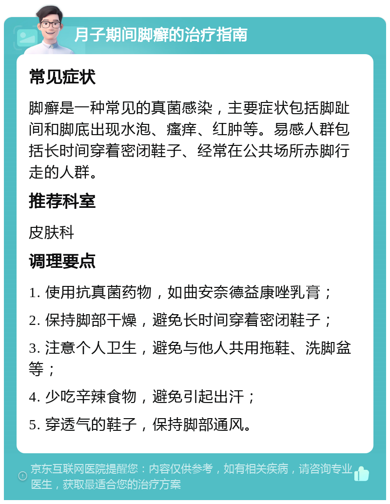 月子期间脚癣的治疗指南 常见症状 脚癣是一种常见的真菌感染，主要症状包括脚趾间和脚底出现水泡、瘙痒、红肿等。易感人群包括长时间穿着密闭鞋子、经常在公共场所赤脚行走的人群。 推荐科室 皮肤科 调理要点 1. 使用抗真菌药物，如曲安奈德益康唑乳膏； 2. 保持脚部干燥，避免长时间穿着密闭鞋子； 3. 注意个人卫生，避免与他人共用拖鞋、洗脚盆等； 4. 少吃辛辣食物，避免引起出汗； 5. 穿透气的鞋子，保持脚部通风。