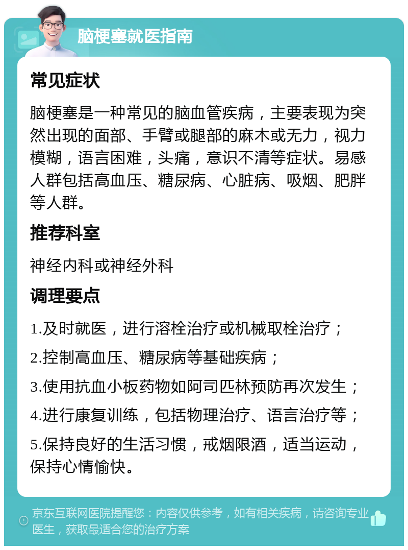 脑梗塞就医指南 常见症状 脑梗塞是一种常见的脑血管疾病，主要表现为突然出现的面部、手臂或腿部的麻木或无力，视力模糊，语言困难，头痛，意识不清等症状。易感人群包括高血压、糖尿病、心脏病、吸烟、肥胖等人群。 推荐科室 神经内科或神经外科 调理要点 1.及时就医，进行溶栓治疗或机械取栓治疗； 2.控制高血压、糖尿病等基础疾病； 3.使用抗血小板药物如阿司匹林预防再次发生； 4.进行康复训练，包括物理治疗、语言治疗等； 5.保持良好的生活习惯，戒烟限酒，适当运动，保持心情愉快。