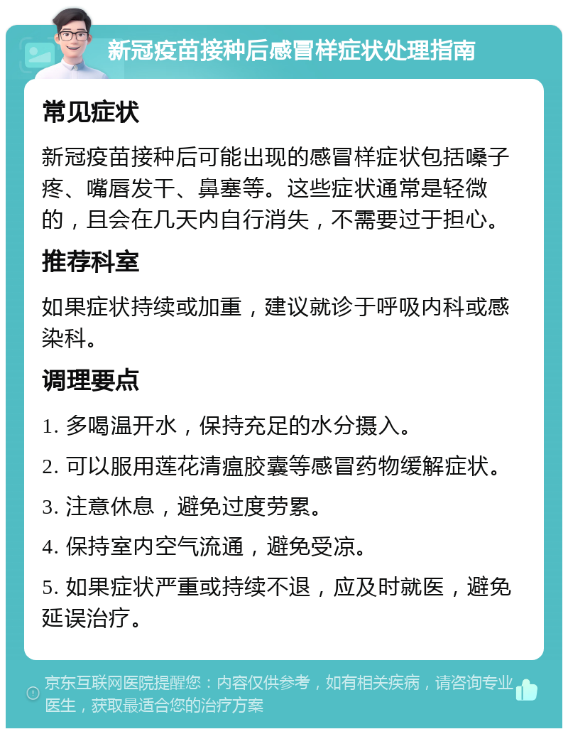 新冠疫苗接种后感冒样症状处理指南 常见症状 新冠疫苗接种后可能出现的感冒样症状包括嗓子疼、嘴唇发干、鼻塞等。这些症状通常是轻微的，且会在几天内自行消失，不需要过于担心。 推荐科室 如果症状持续或加重，建议就诊于呼吸内科或感染科。 调理要点 1. 多喝温开水，保持充足的水分摄入。 2. 可以服用莲花清瘟胶囊等感冒药物缓解症状。 3. 注意休息，避免过度劳累。 4. 保持室内空气流通，避免受凉。 5. 如果症状严重或持续不退，应及时就医，避免延误治疗。