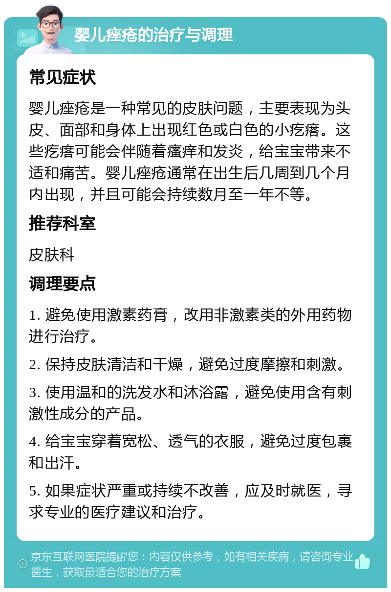 婴儿痤疮的治疗与调理 常见症状 婴儿痤疮是一种常见的皮肤问题，主要表现为头皮、面部和身体上出现红色或白色的小疙瘩。这些疙瘩可能会伴随着瘙痒和发炎，给宝宝带来不适和痛苦。婴儿痤疮通常在出生后几周到几个月内出现，并且可能会持续数月至一年不等。 推荐科室 皮肤科 调理要点 1. 避免使用激素药膏，改用非激素类的外用药物进行治疗。 2. 保持皮肤清洁和干燥，避免过度摩擦和刺激。 3. 使用温和的洗发水和沐浴露，避免使用含有刺激性成分的产品。 4. 给宝宝穿着宽松、透气的衣服，避免过度包裹和出汗。 5. 如果症状严重或持续不改善，应及时就医，寻求专业的医疗建议和治疗。