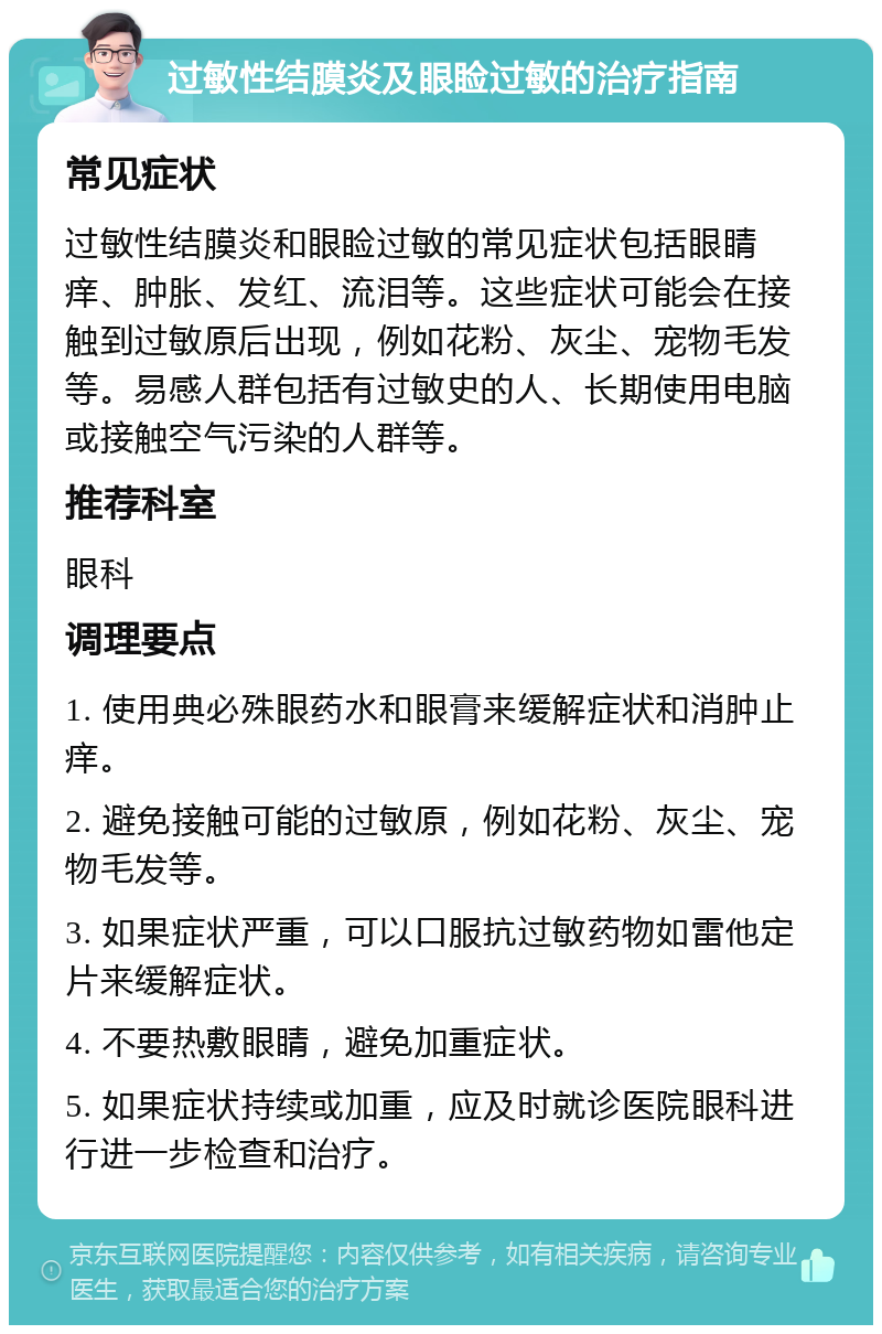 过敏性结膜炎及眼睑过敏的治疗指南 常见症状 过敏性结膜炎和眼睑过敏的常见症状包括眼睛痒、肿胀、发红、流泪等。这些症状可能会在接触到过敏原后出现，例如花粉、灰尘、宠物毛发等。易感人群包括有过敏史的人、长期使用电脑或接触空气污染的人群等。 推荐科室 眼科 调理要点 1. 使用典必殊眼药水和眼膏来缓解症状和消肿止痒。 2. 避免接触可能的过敏原，例如花粉、灰尘、宠物毛发等。 3. 如果症状严重，可以口服抗过敏药物如雷他定片来缓解症状。 4. 不要热敷眼睛，避免加重症状。 5. 如果症状持续或加重，应及时就诊医院眼科进行进一步检查和治疗。