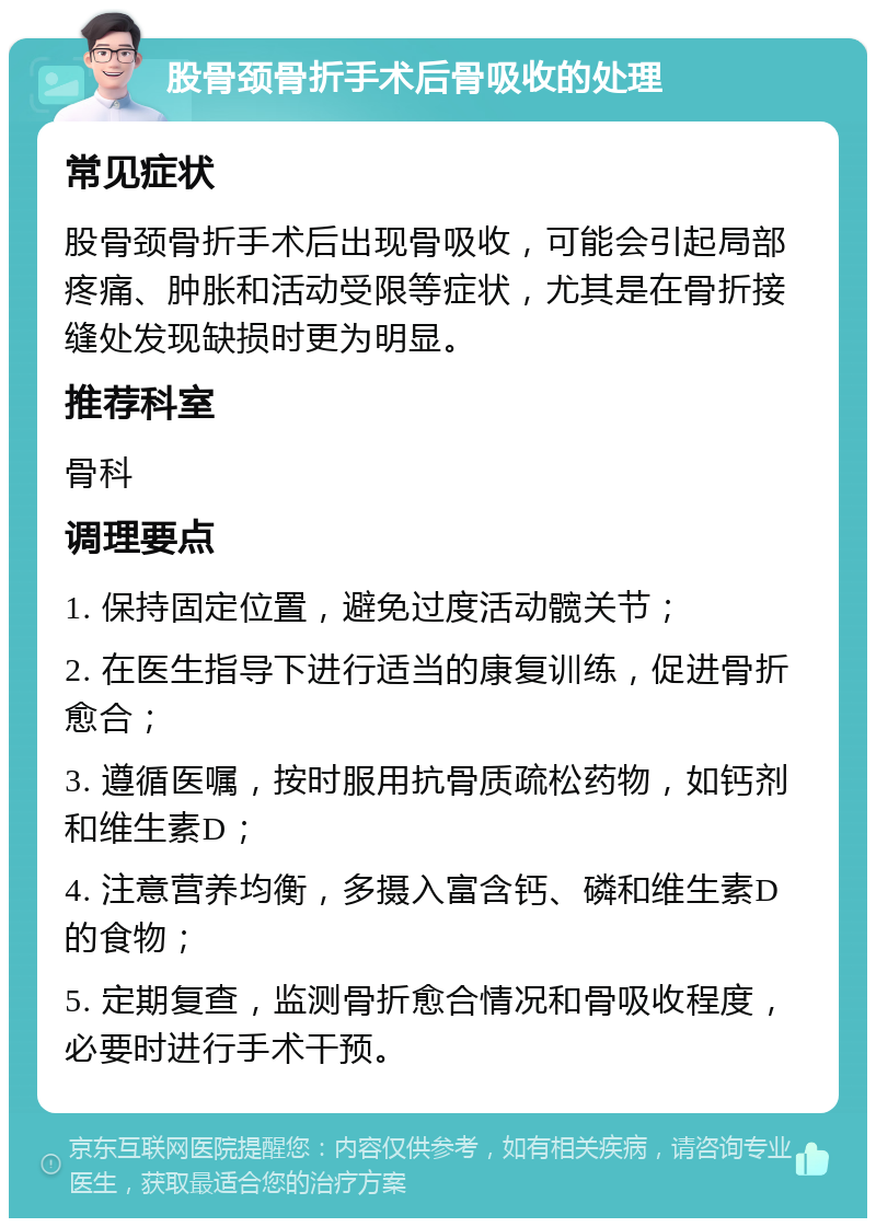 股骨颈骨折手术后骨吸收的处理 常见症状 股骨颈骨折手术后出现骨吸收，可能会引起局部疼痛、肿胀和活动受限等症状，尤其是在骨折接缝处发现缺损时更为明显。 推荐科室 骨科 调理要点 1. 保持固定位置，避免过度活动髋关节； 2. 在医生指导下进行适当的康复训练，促进骨折愈合； 3. 遵循医嘱，按时服用抗骨质疏松药物，如钙剂和维生素D； 4. 注意营养均衡，多摄入富含钙、磷和维生素D的食物； 5. 定期复查，监测骨折愈合情况和骨吸收程度，必要时进行手术干预。