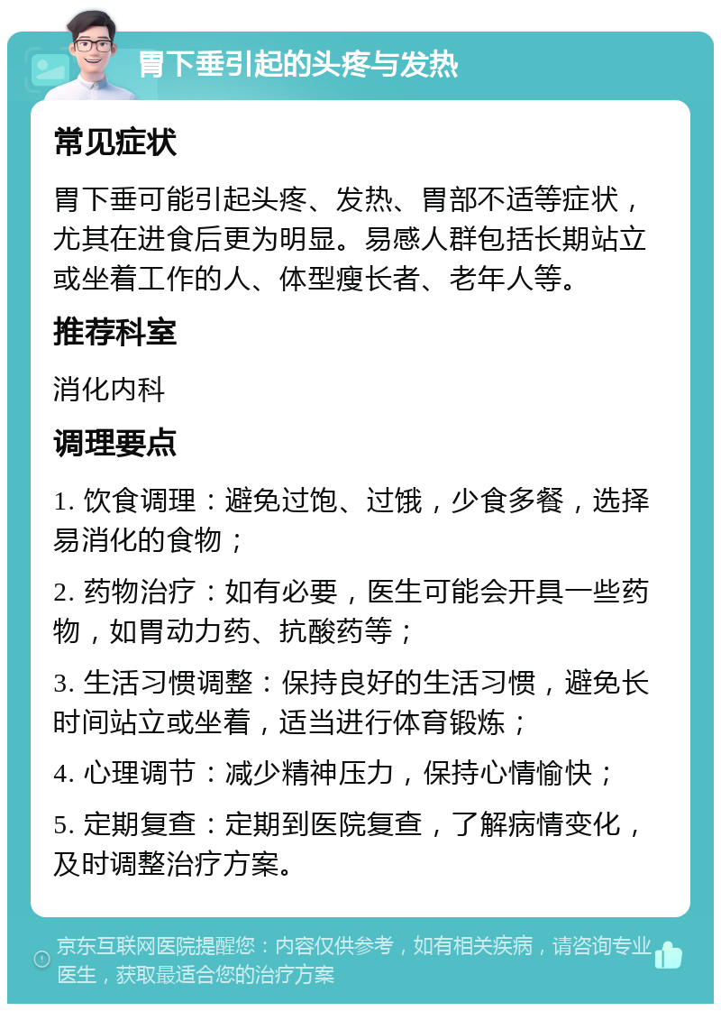 胃下垂引起的头疼与发热 常见症状 胃下垂可能引起头疼、发热、胃部不适等症状，尤其在进食后更为明显。易感人群包括长期站立或坐着工作的人、体型瘦长者、老年人等。 推荐科室 消化内科 调理要点 1. 饮食调理：避免过饱、过饿，少食多餐，选择易消化的食物； 2. 药物治疗：如有必要，医生可能会开具一些药物，如胃动力药、抗酸药等； 3. 生活习惯调整：保持良好的生活习惯，避免长时间站立或坐着，适当进行体育锻炼； 4. 心理调节：减少精神压力，保持心情愉快； 5. 定期复查：定期到医院复查，了解病情变化，及时调整治疗方案。