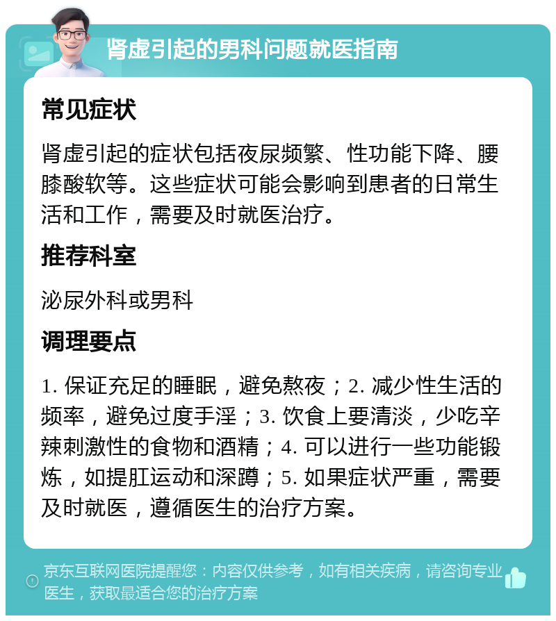 肾虚引起的男科问题就医指南 常见症状 肾虚引起的症状包括夜尿频繁、性功能下降、腰膝酸软等。这些症状可能会影响到患者的日常生活和工作，需要及时就医治疗。 推荐科室 泌尿外科或男科 调理要点 1. 保证充足的睡眠，避免熬夜；2. 减少性生活的频率，避免过度手淫；3. 饮食上要清淡，少吃辛辣刺激性的食物和酒精；4. 可以进行一些功能锻炼，如提肛运动和深蹲；5. 如果症状严重，需要及时就医，遵循医生的治疗方案。