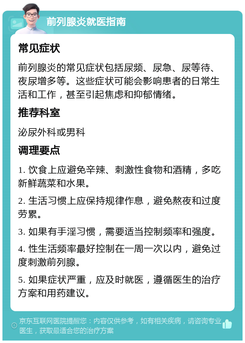 前列腺炎就医指南 常见症状 前列腺炎的常见症状包括尿频、尿急、尿等待、夜尿增多等。这些症状可能会影响患者的日常生活和工作，甚至引起焦虑和抑郁情绪。 推荐科室 泌尿外科或男科 调理要点 1. 饮食上应避免辛辣、刺激性食物和酒精，多吃新鲜蔬菜和水果。 2. 生活习惯上应保持规律作息，避免熬夜和过度劳累。 3. 如果有手淫习惯，需要适当控制频率和强度。 4. 性生活频率最好控制在一周一次以内，避免过度刺激前列腺。 5. 如果症状严重，应及时就医，遵循医生的治疗方案和用药建议。