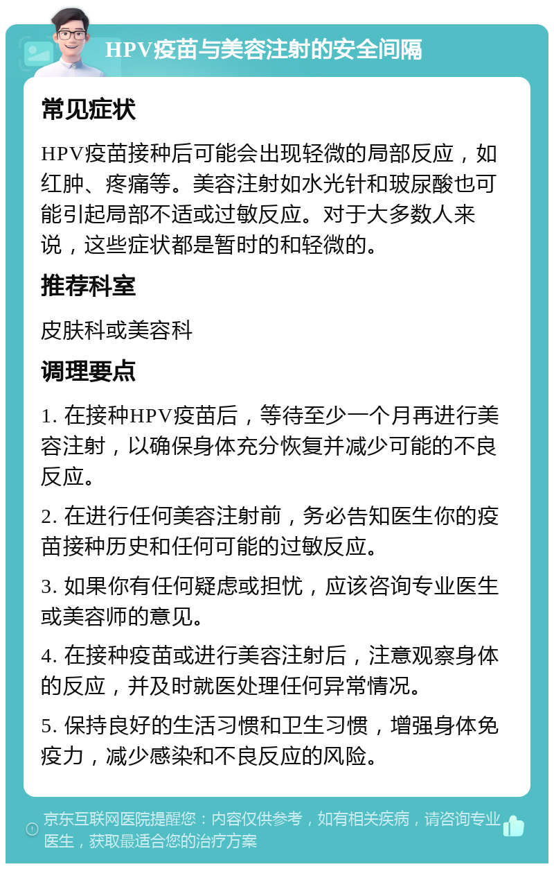 HPV疫苗与美容注射的安全间隔 常见症状 HPV疫苗接种后可能会出现轻微的局部反应，如红肿、疼痛等。美容注射如水光针和玻尿酸也可能引起局部不适或过敏反应。对于大多数人来说，这些症状都是暂时的和轻微的。 推荐科室 皮肤科或美容科 调理要点 1. 在接种HPV疫苗后，等待至少一个月再进行美容注射，以确保身体充分恢复并减少可能的不良反应。 2. 在进行任何美容注射前，务必告知医生你的疫苗接种历史和任何可能的过敏反应。 3. 如果你有任何疑虑或担忧，应该咨询专业医生或美容师的意见。 4. 在接种疫苗或进行美容注射后，注意观察身体的反应，并及时就医处理任何异常情况。 5. 保持良好的生活习惯和卫生习惯，增强身体免疫力，减少感染和不良反应的风险。