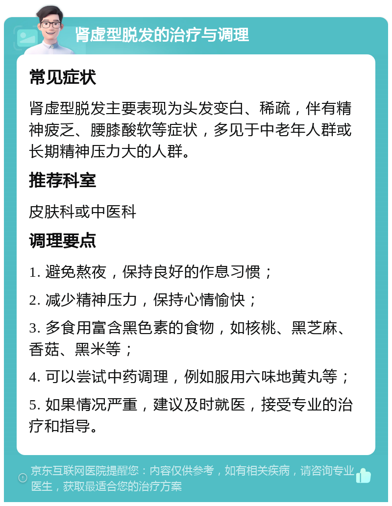 肾虚型脱发的治疗与调理 常见症状 肾虚型脱发主要表现为头发变白、稀疏，伴有精神疲乏、腰膝酸软等症状，多见于中老年人群或长期精神压力大的人群。 推荐科室 皮肤科或中医科 调理要点 1. 避免熬夜，保持良好的作息习惯； 2. 减少精神压力，保持心情愉快； 3. 多食用富含黑色素的食物，如核桃、黑芝麻、香菇、黑米等； 4. 可以尝试中药调理，例如服用六味地黄丸等； 5. 如果情况严重，建议及时就医，接受专业的治疗和指导。