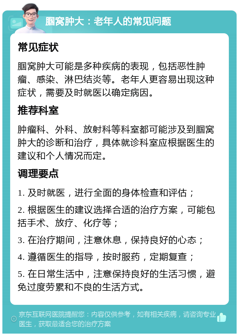 腘窝肿大：老年人的常见问题 常见症状 腘窝肿大可能是多种疾病的表现，包括恶性肿瘤、感染、淋巴结炎等。老年人更容易出现这种症状，需要及时就医以确定病因。 推荐科室 肿瘤科、外科、放射科等科室都可能涉及到腘窝肿大的诊断和治疗，具体就诊科室应根据医生的建议和个人情况而定。 调理要点 1. 及时就医，进行全面的身体检查和评估； 2. 根据医生的建议选择合适的治疗方案，可能包括手术、放疗、化疗等； 3. 在治疗期间，注意休息，保持良好的心态； 4. 遵循医生的指导，按时服药，定期复查； 5. 在日常生活中，注意保持良好的生活习惯，避免过度劳累和不良的生活方式。