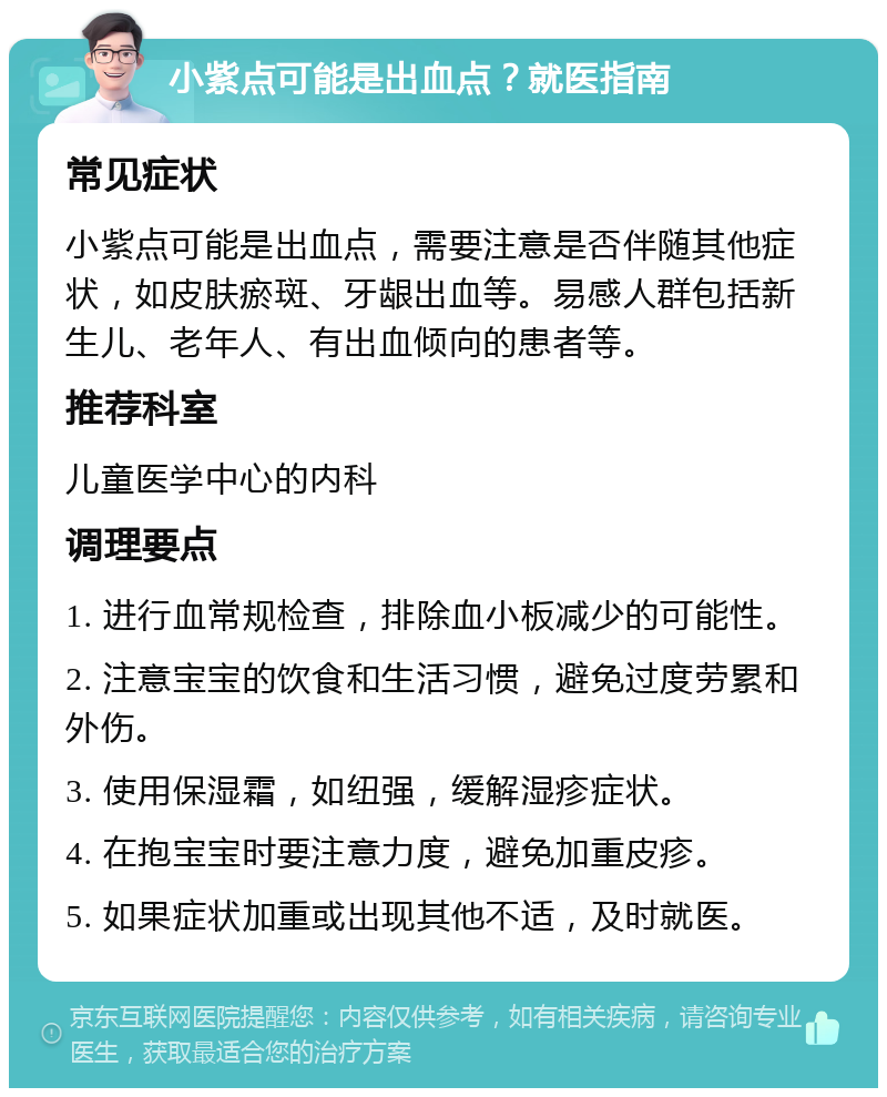 小紫点可能是出血点？就医指南 常见症状 小紫点可能是出血点，需要注意是否伴随其他症状，如皮肤瘀斑、牙龈出血等。易感人群包括新生儿、老年人、有出血倾向的患者等。 推荐科室 儿童医学中心的内科 调理要点 1. 进行血常规检查，排除血小板减少的可能性。 2. 注意宝宝的饮食和生活习惯，避免过度劳累和外伤。 3. 使用保湿霜，如纽强，缓解湿疹症状。 4. 在抱宝宝时要注意力度，避免加重皮疹。 5. 如果症状加重或出现其他不适，及时就医。