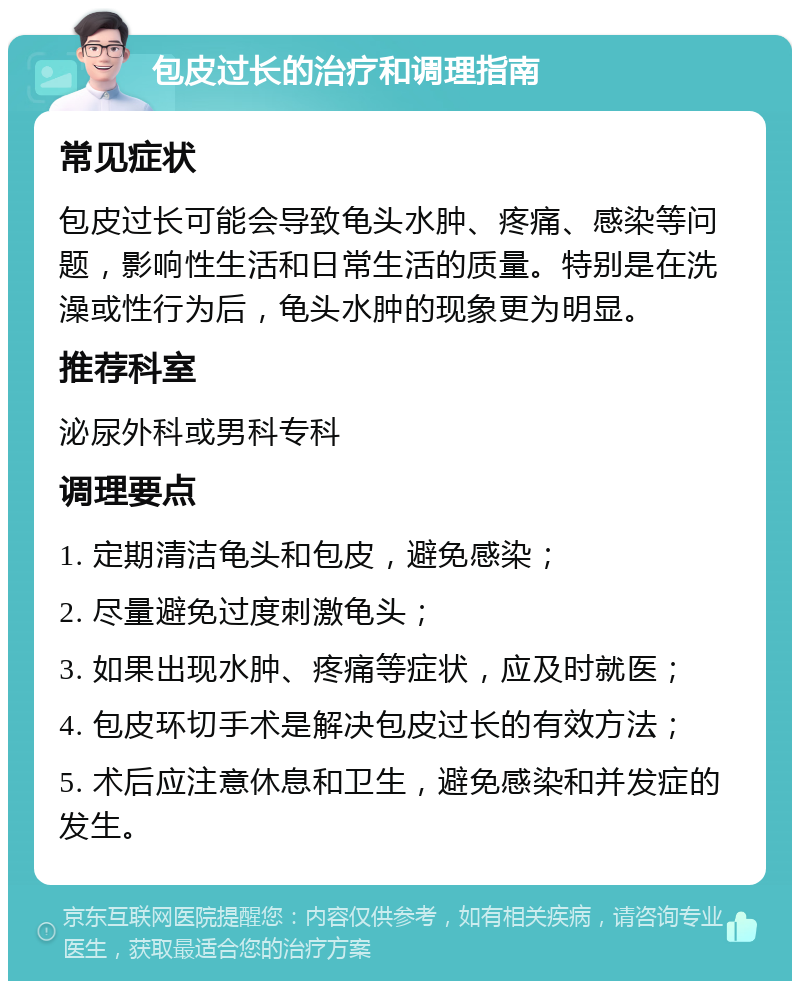 包皮过长的治疗和调理指南 常见症状 包皮过长可能会导致龟头水肿、疼痛、感染等问题，影响性生活和日常生活的质量。特别是在洗澡或性行为后，龟头水肿的现象更为明显。 推荐科室 泌尿外科或男科专科 调理要点 1. 定期清洁龟头和包皮，避免感染； 2. 尽量避免过度刺激龟头； 3. 如果出现水肿、疼痛等症状，应及时就医； 4. 包皮环切手术是解决包皮过长的有效方法； 5. 术后应注意休息和卫生，避免感染和并发症的发生。