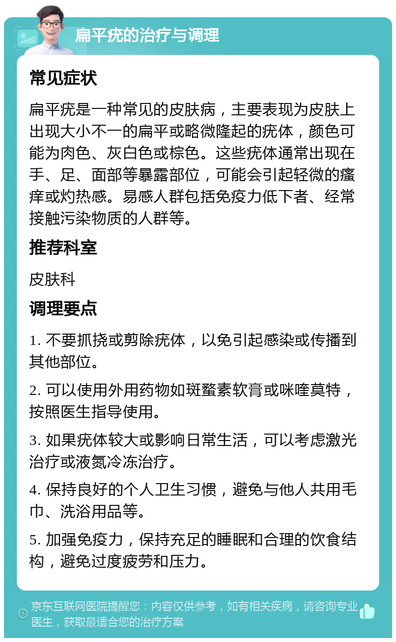 扁平疣的治疗与调理 常见症状 扁平疣是一种常见的皮肤病，主要表现为皮肤上出现大小不一的扁平或略微隆起的疣体，颜色可能为肉色、灰白色或棕色。这些疣体通常出现在手、足、面部等暴露部位，可能会引起轻微的瘙痒或灼热感。易感人群包括免疫力低下者、经常接触污染物质的人群等。 推荐科室 皮肤科 调理要点 1. 不要抓挠或剪除疣体，以免引起感染或传播到其他部位。 2. 可以使用外用药物如斑蝥素软膏或咪喹莫特，按照医生指导使用。 3. 如果疣体较大或影响日常生活，可以考虑激光治疗或液氮冷冻治疗。 4. 保持良好的个人卫生习惯，避免与他人共用毛巾、洗浴用品等。 5. 加强免疫力，保持充足的睡眠和合理的饮食结构，避免过度疲劳和压力。