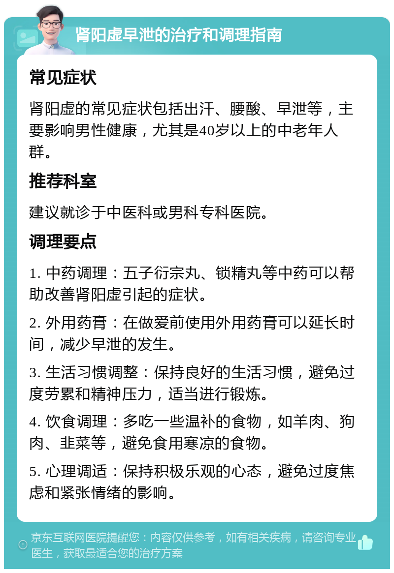 肾阳虚早泄的治疗和调理指南 常见症状 肾阳虚的常见症状包括出汗、腰酸、早泄等，主要影响男性健康，尤其是40岁以上的中老年人群。 推荐科室 建议就诊于中医科或男科专科医院。 调理要点 1. 中药调理：五子衍宗丸、锁精丸等中药可以帮助改善肾阳虚引起的症状。 2. 外用药膏：在做爱前使用外用药膏可以延长时间，减少早泄的发生。 3. 生活习惯调整：保持良好的生活习惯，避免过度劳累和精神压力，适当进行锻炼。 4. 饮食调理：多吃一些温补的食物，如羊肉、狗肉、韭菜等，避免食用寒凉的食物。 5. 心理调适：保持积极乐观的心态，避免过度焦虑和紧张情绪的影响。