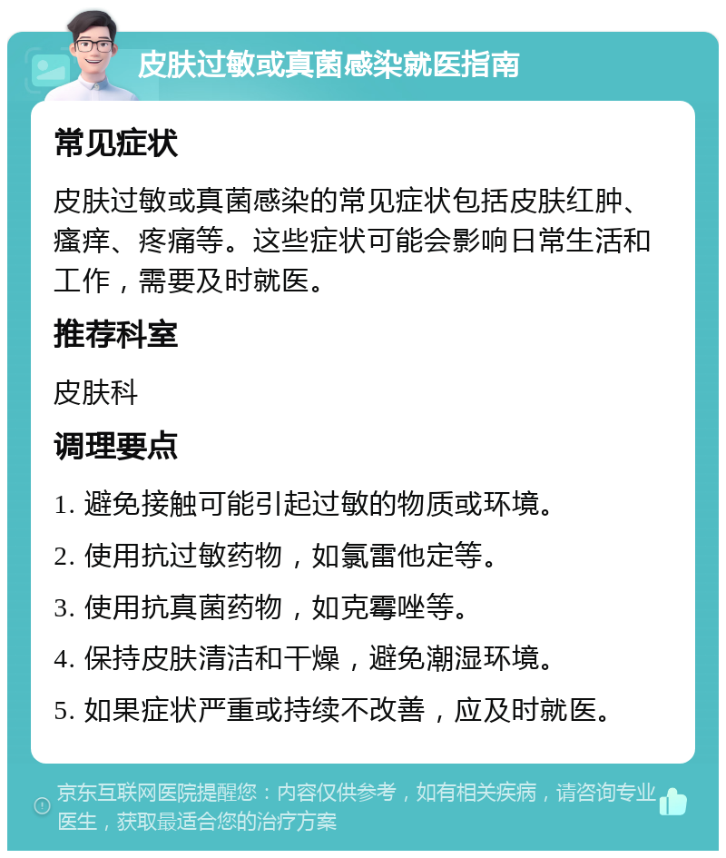 皮肤过敏或真菌感染就医指南 常见症状 皮肤过敏或真菌感染的常见症状包括皮肤红肿、瘙痒、疼痛等。这些症状可能会影响日常生活和工作，需要及时就医。 推荐科室 皮肤科 调理要点 1. 避免接触可能引起过敏的物质或环境。 2. 使用抗过敏药物，如氯雷他定等。 3. 使用抗真菌药物，如克霉唑等。 4. 保持皮肤清洁和干燥，避免潮湿环境。 5. 如果症状严重或持续不改善，应及时就医。