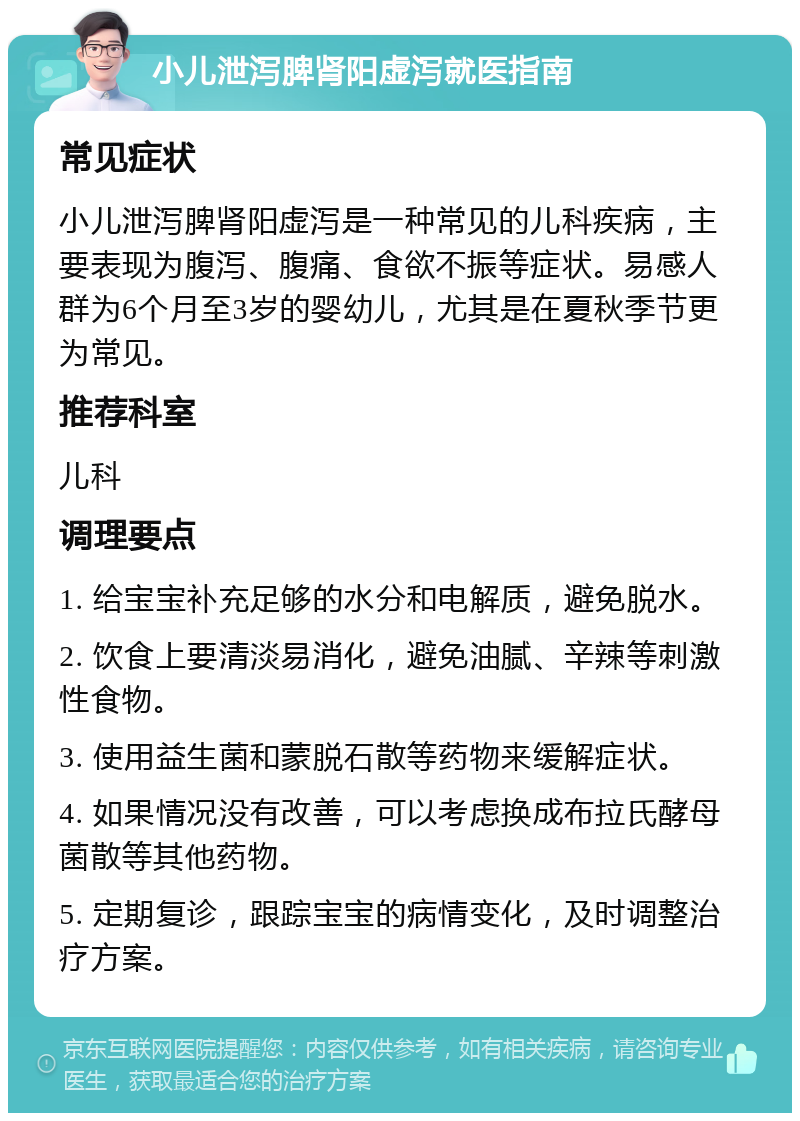 小儿泄泻脾肾阳虚泻就医指南 常见症状 小儿泄泻脾肾阳虚泻是一种常见的儿科疾病，主要表现为腹泻、腹痛、食欲不振等症状。易感人群为6个月至3岁的婴幼儿，尤其是在夏秋季节更为常见。 推荐科室 儿科 调理要点 1. 给宝宝补充足够的水分和电解质，避免脱水。 2. 饮食上要清淡易消化，避免油腻、辛辣等刺激性食物。 3. 使用益生菌和蒙脱石散等药物来缓解症状。 4. 如果情况没有改善，可以考虑换成布拉氏酵母菌散等其他药物。 5. 定期复诊，跟踪宝宝的病情变化，及时调整治疗方案。