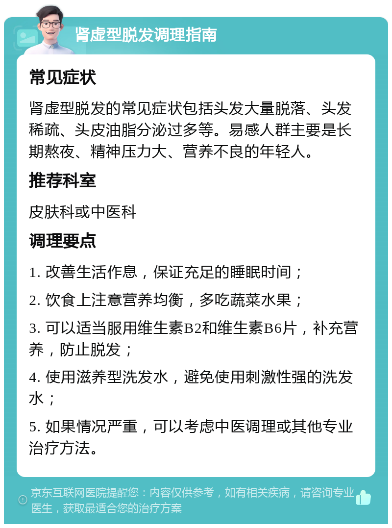 肾虚型脱发调理指南 常见症状 肾虚型脱发的常见症状包括头发大量脱落、头发稀疏、头皮油脂分泌过多等。易感人群主要是长期熬夜、精神压力大、营养不良的年轻人。 推荐科室 皮肤科或中医科 调理要点 1. 改善生活作息，保证充足的睡眠时间； 2. 饮食上注意营养均衡，多吃蔬菜水果； 3. 可以适当服用维生素B2和维生素B6片，补充营养，防止脱发； 4. 使用滋养型洗发水，避免使用刺激性强的洗发水； 5. 如果情况严重，可以考虑中医调理或其他专业治疗方法。