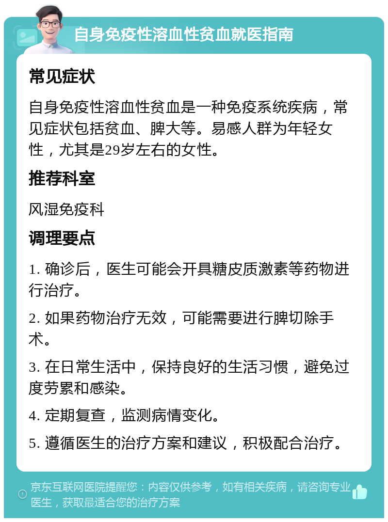 自身免疫性溶血性贫血就医指南 常见症状 自身免疫性溶血性贫血是一种免疫系统疾病，常见症状包括贫血、脾大等。易感人群为年轻女性，尤其是29岁左右的女性。 推荐科室 风湿免疫科 调理要点 1. 确诊后，医生可能会开具糖皮质激素等药物进行治疗。 2. 如果药物治疗无效，可能需要进行脾切除手术。 3. 在日常生活中，保持良好的生活习惯，避免过度劳累和感染。 4. 定期复查，监测病情变化。 5. 遵循医生的治疗方案和建议，积极配合治疗。