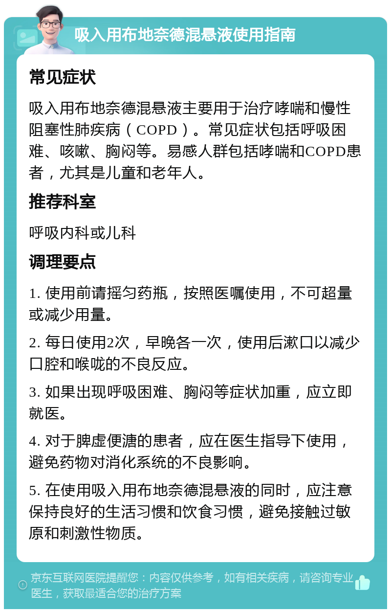 吸入用布地奈德混悬液使用指南 常见症状 吸入用布地奈德混悬液主要用于治疗哮喘和慢性阻塞性肺疾病（COPD）。常见症状包括呼吸困难、咳嗽、胸闷等。易感人群包括哮喘和COPD患者，尤其是儿童和老年人。 推荐科室 呼吸内科或儿科 调理要点 1. 使用前请摇匀药瓶，按照医嘱使用，不可超量或减少用量。 2. 每日使用2次，早晚各一次，使用后漱口以减少口腔和喉咙的不良反应。 3. 如果出现呼吸困难、胸闷等症状加重，应立即就医。 4. 对于脾虚便溏的患者，应在医生指导下使用，避免药物对消化系统的不良影响。 5. 在使用吸入用布地奈德混悬液的同时，应注意保持良好的生活习惯和饮食习惯，避免接触过敏原和刺激性物质。